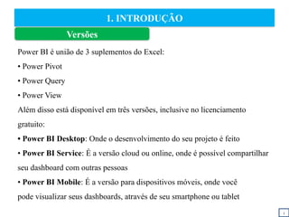 1. INTRODUÇÃO
Power BI é união de 3 suplementos do Excel:
• Power Pivot
• Power Query
• Power View
Além disso está disponível em três versões, inclusive no licenciamento
gratuito:
• Power BI Desktop: Onde o desenvolvimento do seu projeto é feito
• Power BI Service: É a versão cloud ou online, onde é possível compartilhar
seu dashboard com outras pessoas
• Power BI Mobile: É a versão para dispositivos móveis, onde você
pode visualizar seus dashboards, através de seu smartphone ou tablet
i
Versões
 