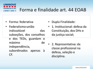 Forma e finalidade art. 44 EOAB
• Forma: federativa
• Federalismo:união
indissolúvel das
subseções, dos conselhos
e dos TEDs, guardam o
máximo de
independência,
subordinados apenas à
CF.
• Dupla Finalidade:
• 1. Institucional: defesa da
Constituição, dos DHs e
da justiça social;
• 2. Representativa: da
classe profissional na
defesa, seleção e
disciplina.
 