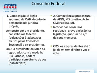 Conselho Federal
1. Composição: é órgão
supremo da OAB, dotado de
personalidade jurídica
própria;
composto por um presidente,
conselheiros federais
(delegações 3 advogados
eleitos pelos Conselhos
Seccionai) e ex-presidentes.
OBS: O presidente da IAB e os
agraciados com a medalha
Rui Barbosa, podem
participar com direito de voz
(não de voto)
 2. Competência: propositura
de ADIN, MS coletivo, Ação
Civil Pública, MI,
 Intervir nos conselhos
seccionais: grave violação na
legislação, quorum de 2/3
de seus membros.
 OBS: os ex-presidentes até 5
jul de 94 têm direito a voz e
voto
 
