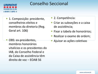 Conselho Seccional
 1. Composição: presidente,
conselheiros eleitos e
membros da diretoria (Reg.
Geral art. 106)
 OBS: ex-presidentes,
membros honorários
vitalícios e os presidentes do
IAB, do Conselho Federal e
da Caixa de assistência têm
direito de voz – EOAB 56
 2. Competência:
 Criar as subseções e a caixa
de assistência;
 Fixar a tabela de honorários;
 Realizar o exame de ordem;
 Ajuizar as ações coletivas
 