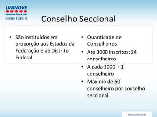 Conselho Seccional
• São instituídos em
proporção aos Estados da
Federação e ao Distrito
Federal
• Quantidade de
Conselheiros
• Até 3000 inscritos: 24
conselheiros
• A cada 3000 + 1
conselheiro
• Máximo de 60
conselheiro por conselho
seccional
 