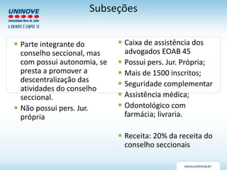 Subseções
 Parte integrante do
conselho seccional, mas
com possui autonomia, se
presta a promover a
descentralização das
atividades do conselho
seccional.
 Não possui pers. Jur.
própria
 Caixa de assistência dos
advogados EOAB 45
 Possui pers. Jur. Própria;
 Mais de 1500 inscritos;
 Seguridade complementar
 Assistência médica;
 Odontológico com
farmácia; livraria.
 Receita: 20% da receita do
conselho seccionais
 