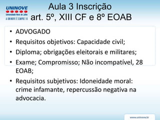 Aula 3 Inscrição
art. 5º, XIII CF e 8º EOAB
• ADVOGADO
• Requisitos objetivos: Capacidade civil;
• Diploma; obrigações eleitorais e militares;
• Exame; Compromisso; Não incompatível, 28
EOAB;
• Requisitos subjetivos: Idoneidade moral:
crime infamante, repercussão negativa na
advocacia.
 