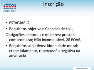 Inscrição
• ESTAGIÁRIO
• Requisitos objetivos: Capacidade civil;
Obrigações eleitorais e militares; prestar
compromisso; Não incompatível, 28 EOAB;
• Requisitos subjetivos: Idoneidade moral:
crime infamante, repercussão negativa na
advocacia
 