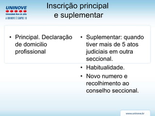 Inscrição principal
e suplementar
• Principal. Declaração
de domicilio
profissional
• Suplementar: quando
tiver mais de 5 atos
judiciais em outra
seccional.
• Habitualidade.
• Novo numero e
recolhimento ao
conselho seccional.
 