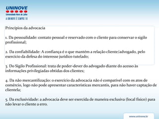Princípios da advocacia
1. Da pessoalidade: contato pessoal e reservado com o cliente para conservar o sigilo
profissional;
2. Da confiabilidade: A confiança é o que mantém a relação cliente/advogado, pelo
exercício da defesa do interesse jurídico tutelado;
3. Do Sigilo Profissional: trata de poder-dever do advogado diante do acesso às
informações privilegiadas obtidas dos clientes;
4. Da não mercantilização: o exercício da advocacia não é compatível com os atos de
comércio, logo não pode apresentar características mercantis, para não haver captação de
clientela;
5. Da exclusividade: a advocacia deve ser exercida de maneira exclusiva (local físico) para
não levar o cliente a erro.
 