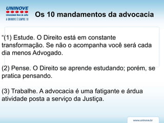 “(1) Estude. O Direito está em constante
transformação. Se não o acompanha você será cada
dia menos Advogado.
(2) Pense. O Direito se aprende estudando; porém, se
pratica pensando.
(3) Trabalhe. A advocacia é uma fatigante e árdua
atividade posta a serviço da Justiça.
Os 10 mandamentos da advocacia
 