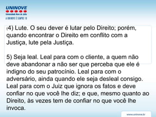 (4) Lute. O seu dever é lutar pelo Direito; porém,
quando encontrar o Direito em conflito com a
Justiça, lute pela Justiça.
5) Seja leal. Leal para com o cliente, a quem não
deve abandonar a não ser que perceba que ele é
indigno do seu patrocínio. Leal para com o
adversário, ainda quando ele seja desleal consigo.
Leal para com o Juiz que ignora os fatos e deve
confiar no que você lhe diz; e que, mesmo quanto ao
Direito, às vezes tem de confiar no que você lhe
invoca.
 