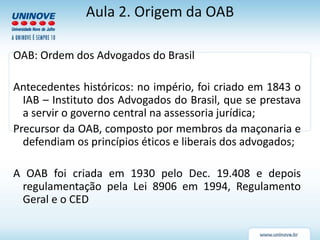 Aula 2. Origem da OAB
OAB: Ordem dos Advogados do Brasil
Antecedentes históricos: no império, foi criado em 1843 o
IAB – Instituto dos Advogados do Brasil, que se prestava
a servir o governo central na assessoria jurídica;
Precursor da OAB, composto por membros da maçonaria e
defendiam os princípios éticos e liberais dos advogados;
A OAB foi criada em 1930 pelo Dec. 19.408 e depois
regulamentação pela Lei 8906 em 1994, Regulamento
Geral e o CED
 