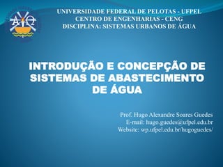 UNIVERSIDADE FEDERAL DE PELOTAS - UFPEL
CENTRO DE ENGENHARIAS - CENG
DISCIPLINA: SISTEMAS URBANOS DE ÁGUA
INTRODUÇÃO E CONCEPÇÃO DE
SISTEMAS DE ABASTECIMENTO
DE ÁGUA
Prof. Hugo Alexandre Soares Guedes
E-mail: hugo.guedes@ufpel.edu.br
Website: wp.ufpel.edu.br/hugoguedes/
 