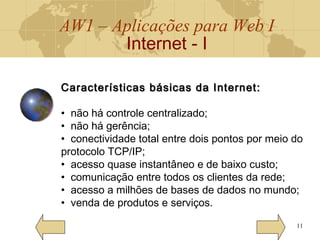 AW1 – Aplicações para Web I
Internet - I
11
Características básicas da Internet:Características básicas da Internet:
• não há controle centralizado;
• não há gerência;
• conectividade total entre dois pontos por meio do
protocolo TCP/IP;
• acesso quase instantâneo e de baixo custo;
• comunicação entre todos os clientes da rede;
• acesso a milhões de bases de dados no mundo;
• venda de produtos e serviços.
 