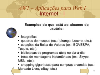 AW1 – Aplicações para Web I
Internet - I
12
Exemplos do que está ao alcance doExemplos do que está ao alcance do
usuário:usuário:
• fotografias;
• quadros de museus (ex,: Ipiranga, Louvre, etc.);
• cotações da Bolsa de Valores (ex,: BOVESPA,
Tóquio, etc.);
• bibliotecas de programas úteis no dia-a-dia;
• troca de mensagens instantâneas (ex.: Skype,
MSN, etc.);
• shopping gigantesco para compras e vendas (ex.:
Mercado Livre, eBay, etc.)
 
