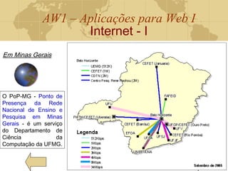 AW1 – Aplicações para Web I
Internet - I
15
Em Minas Gerais
O PoP-MG - Ponto de
Presença da Rede
Nacional de Ensino e
Pesquisa em Minas
Gerais - é um serviço
do Departamento de
Ciência da
Computação da UFMG.
 