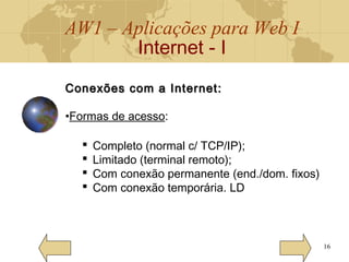 AW1 – Aplicações para Web I
Internet - I
16
Conexões com a Internet:Conexões com a Internet:
•Formas de acesso:
 Completo (normal c/ TCP/IP);
 Limitado (terminal remoto);
 Com conexão permanente (end./dom. fixos)
 Com conexão temporária. LD
 