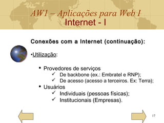 AW1 – Aplicações para Web I
Internet - I
17
Conexões com a Internet (continuação):Conexões com a Internet (continuação):
•Utilização:
 Provedores de serviços
 De backbone (ex.: Embratel e RNP);
 De acesso (acesso a terceiros. Ex: Terra);
 Usuários
 Individuais (pessoas físicas);
 Institucionais (Empresas).
 
