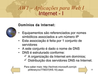 AW1 – Aplicações para Web I
Internet - I
18
Domínios da Internet:Domínios da Internet:
• Equipamentos são referenciados por nomes
simbólicos associados a um número IP
• Esta associação é feita por 1 conjunto de
servidores
• A este conjunto é dado o nome de DNS
• DNS é estruturado conforme:
 A organização da Internet em domínios;
 Distribuição dos servidores DNS na Internet.
Para saber mais: http://technet.microsoft.com/pt-
pt/library/cc775637(WS.10).aspx
 