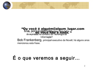 2
“Ou você é alguém@algum_lugar.com
ou você não é nada. “
Bob Frankenberg, principal executivo da Novell, há alguns anos
mencionou esta frase.
Mas, porqueestafrasepossui tantaforça
deexpressão no contexto daTecnologiada
Informação?
É o que veremos a seguir…
 