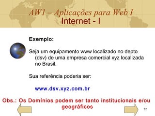 AW1 – Aplicações para Web I
Internet - I
22
Exemplo:Exemplo:
Seja um equipamento www localizado no depto
(dsv) de uma empresa comercial xyz localizada
no Brasil.
Sua referência poderia ser:
www.dsv.xyz.com.br
Obs.: Os Domínios podem ser tanto institucionais e/ou
geográficos
 