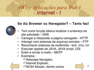 AW1 – Aplicações para Web I
Internet - I
26
Se diz Browser ou Navegador? – Tanto faz!Se diz Browser ou Navegador? – Tanto faz!
• Tem como função básica localizar o endereço da
site solicitado – DNS
• Carregar e interpretar a página carregada – HTTP
• Interagir com sistemas de arquivos remotos – FTP
• Reconhecer sistemas de multimídia - BMP, JPEG, GIF
• Executar applets de JAVA, JAVA script, CGI
• Exibir e enviar e-mails – SMTP
• Exemplos:
Netscape Navigator,
Internet Explorer,
NCSA Mosaic, dentre outros
 
