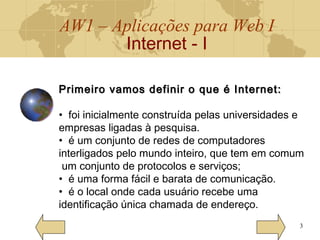 AW1 – Aplicações para Web I
Internet - I
3
Primeiro vamos definir o que é Internet:Primeiro vamos definir o que é Internet:
• foi inicialmente construída pelas universidades e
empresas ligadas à pesquisa.
• é um conjunto de redes de computadores
interligados pelo mundo inteiro, que tem em comum
um conjunto de protocolos e serviços;
• é uma forma fácil e barata de comunicação.
• é o local onde cada usuário recebe uma
identificação única chamada de endereço.
 