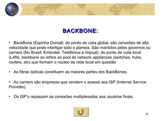 30
BACKBONEBACKBONE::
• BackBone (Espinha Dorsal), do ponto de vista global, são conexões de alta
velocidade que pode interligar todo o planeta. São mantidos pelos governos ou
carriers (No Brasil: Embratel, Telefônica e Impsat); do ponto de vista local
(LAN), backbone se refere ao pool de network appliances (switches, hubs,
routers, etc) que formam o núcleo da rede local em questão
• As fibras ópticas constituem as maiores partes dos BackBones.
• As carriers são empresas que vendem o acesso aos ISP (Internet Service
Provider).
• Os ISP’s repassam as conexões multiplexadas aos usuários finais.
 