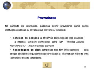 31
ProvedoresProvedores
No contexto da informática, podemos definir provedores como sendoNo contexto da informática, podemos definir provedores como sendo
instituições públicas ou privadas que provém ou fornecem:instituições públicas ou privadas que provém ou fornecem:
• serviços de acessos a Internetserviços de acessos a Internet (autenticação dos usuários(autenticação dos usuários
à Internetà Internet) tamb’em conhecidos como ISP - Internet Service
Provider ou IAP - Internet access provider;
• hospedagens de siteshospedagens de sites (empresas que têm infra-estrutura(empresas que têm infra-estrutura parapara
abrigar servidores (equipamentos) conectados àabrigar servidores (equipamentos) conectados à internet por meio de linksinternet por meio de links
(conexões) de alta velocidade(conexões) de alta velocidade.
 
