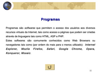 32
ProgramasProgramas
Programas sãoProgramas são softwaressoftwares que permitem o acesso dos usuários aos diversosque permitem o acesso dos usuários aos diversos
recursos virtuais da Internet, tais como acesso a páginas que podem ser criadasrecursos virtuais da Internet, tais como acesso a páginas que podem ser criadas
através de linguagens tais como HTML, ASP e PHP.através de linguagens tais como HTML, ASP e PHP.
Estes softwares são comumente conhecidos como Web Browsers ouEstes softwares são comumente conhecidos como Web Browsers ou
navegadores tais como (por ordem do mais para o menos utilizado):navegadores tais como (por ordem do mais para o menos utilizado): Internet
Explorer, Mozila Firefox, Safari, Google Chrome, Opera,
Konqueror, Mosaic.
 