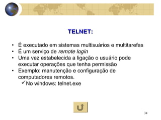 34
TELNET:TELNET:
• É executado em sistemas multisuários e multitarefas
• É um serviço de remote login
• Uma vez estabelecida a ligação o usuário pode
executar operações que tenha permissão
• Exemplo: manutenção e configuração de
computadores remotos.
No windows: telnet.exe
 