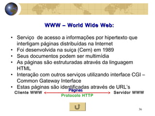 36
WWW – World Wide Web:WWW – World Wide Web:
• Serviço de acesso a informações por hipertexto que
interligam páginas distribuídas na Internet
• Foi desenvolvida na suiça (Cern) em 1989
• Seus documentos podem ser multimídia
• As páginas são estruturadas através da linguagem
HTML
• Interação com outros serviços utilizando interface CGI –
Common Gateway Interface
• Estas páginas são identificadas através de URL’s
Cliente WWW Servidor WWW
Protocolo HTTP
PáginasPáginas
 
