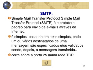 37
SMTP:SMTP:
Simple Mail Transfer Protocol Simple Mail
Transfer Protocol (SMTP) é o protocolo
padrão para envio de e-mails através da
Internet.
é simples, baseado em texto simples, onde
um ou vários destinatários de uma
mensagem são especificados e/ou validados,
sendo, depois, a mensagem transferida..
corre sobre a porta 25 numa rede TCP.
 