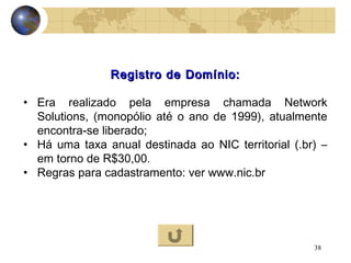 38
Registro de Domínio:Registro de Domínio:
• Era realizado pela empresa chamada Network
Solutions, (monopólio até o ano de 1999), atualmente
encontra-se liberado;
• Há uma taxa anual destinada ao NIC territorial (.br) –
em torno de R$30,00.
• Regras para cadastramento: ver www.nic.br
 
