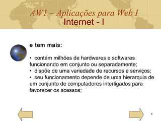 AW1 – Aplicações para Web I
Internet - I
4
e tem mais:e tem mais:
• contém milhões de hardwares e softwares
funcionando em conjunto ou separadamente;
• dispõe de uma variedade de recursos e serviços;
• seu funcionamento depende de uma hierarquia de
um conjunto de computadores interligados para
favorecer os acessos;
 