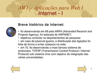 AW1 – Aplicações para Web I
Internet - I
6
Breve histórico da Internet:
• foi desenvolvida em 69 pela ARPA (Advanded Recerch and
Projects Agency), foi batizada de ARPANET;
• objetivou conectar os departamentos de pesquisa;
• em caso de possível guerra, a distribuição das ligações foi
feita de forma a evitar colapsos na rede;
• em 70, foi desenvolvido o mais famoso sistema de
protocolos: TCP/IP (Transmission Control Protocol / Internet
Protocol) sob sistema Unix com objetivo de integração das
várias universidades;
 