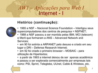 AW1 – Aplicações para Web I
Internet - I
7
Histórico (continuação) ::
• 1985 a NSF – Nacional Science Foundation – Interligou seus
supercomputadores dos centros de pesquisa = NSFNET;
• 1988 a NSF passou a ser mantida pelas IBM, MCI (telecom)
e Merit que formaram a ANS – Advanced Network and
Services;
• em 90 foi extinta a ARPANET pelo desuso e criado em seu
lugar o DRI – Defense Research Internet;
• em 92 foi criado o primeiro browser – MOSAIC - para
utilização de Hipertextos;
• a partir de 1993 a internet deixou de ser apenas acadêmica
e passou a ser explorada comercialmente por empresas tais
como: PSI, Sprint, Teleglobe, UUnet, Cable & Wireless, etc.
 