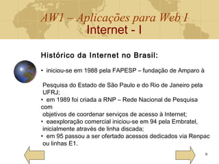 AW1 – Aplicações para Web I
Internet - I
9
Histórico da Internet no Brasil:
• iniciou-se em 1988 pela FAPESP – fundação de Amparo à
Pesquisa do Estado de São Paulo e do Rio de Janeiro pela
UFRJ;
• em 1989 foi criada a RNP – Rede Nacional de Pesquisa
com
objetivos de coordenar serviços de acesso à Internet;
• eaexploração comercial iniciou-se em 94 pela Embratel,
inicialmente através de linha discada;
• em 95 passou a ser ofertado acessos dedicados via Renpac
ou linhas E1.
 