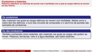 Condutores e Isolantes
Podemos classificar os materiais de acordo com a facilidade com a qual as cargas elétrica se movem
em seu interior.
Os condutores
São materiais nos quais as cargas elétricas se movem com facilidade. Metais como o
cobre dos fios elétricos, o ouro dos circuitos de computador e o alumínio de panelas são
exemplos de condutores.
Os não-condutores
Também conhecidos como isolantes, são materiais nos quais as cargas não podem se
mover. Plásticos, borrachas, vidro e a água destilada, são todos isolantes.
MFL/AJS : Eng Civil - Eng Produção CARGAS ELÉTRICAS E A FORÇA ELÉTRICA Campus do Sertão - UFAL – Eixo de Tec 10 / 21
 