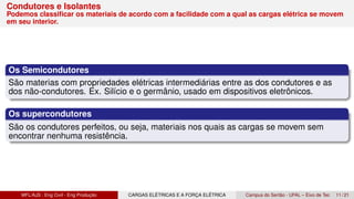 Condutores e Isolantes
Podemos classificar os materiais de acordo com a facilidade com a qual as cargas elétrica se movem
em seu interior.
Os Semicondutores
São materias com propriedades elétricas intermediárias entre as dos condutores e as
dos não-condutores. Ex. Silício e o germânio, usado em dispositivos eletrônicos.
Os supercondutores
São os condutores perfeitos, ou seja, materiais nos quais as cargas se movem sem
encontrar nenhuma resistência.
MFL/AJS : Eng Civil - Eng Produção CARGAS ELÉTRICAS E A FORÇA ELÉTRICA Campus do Sertão - UFAL – Eixo de Tec 11 / 21
 