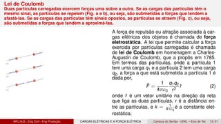 Lei de Coulomb
Duas partículas carregadas exercem forças uma sobre a outra. Se as cargas das partículas têm o
mesmo sinal, as partículas se repelem (Fig. a e b), ou seja, são submetidas a forças que tendem a
afastá-las. Se as cargas das partículas têm sinais opostos, as partículas se atraem (Fig. c), ou seja,
são submetidas a forças que tendem a aproximá-las.
A força de repulsão ou atração associada à car-
gas elétricas dos objetos é chamada de força
eletrostática. A lei que permite calcular a força
exercida por partículas carregadas é chamada
de lei de Coulomb em homenagem a Charles-
Augustin de Coulomb, que a propôs em 1785.
Em termos das partículas, onde a partícula 1
tem uma carga q1 e a partícula 2 tem uma carga
q2, a força a que está submetida a partícula 1 é
dada por,
⃗
F =
1
4πϵ0
q1q2
r2
r̂ (2)
onde r̂ é um vetor unitário na direção da reta
que liga as duas partículas, r é a distância en-
tre as partículas, e k = 1
4πϵ0
é a constante elet-
rostática.
MFL/AJS : Eng Civil - Eng Produção CARGAS ELÉTRICAS E A FORÇA ELÉTRICA Campus do Sertão - UFAL – Eixo de Tec 13 / 21
 