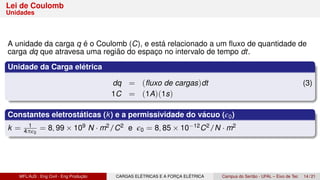 Lei de Coulomb
Unidades
A unidade da carga q é o Coulomb (C), e está relacionado a um fluxo de quantidade de
carga dq que atravesa uma região do espaço no intervalo de tempo dt.
Unidade da Carga elétrica
dq = (fluxo de cargas)dt (3)
1C = (1A)(1s)
Constantes eletrostáticas (k) e a permissividade do vácuo (ϵ0)
k = 1
4πϵ0
= 8, 99 × 109 N · m2/C2 e ϵ0 = 8, 85 × 10−12C2/N · m2
MFL/AJS : Eng Civil - Eng Produção CARGAS ELÉTRICAS E A FORÇA ELÉTRICA Campus do Sertão - UFAL – Eixo de Tec 14 / 21
 