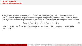 Lei de Coulomb
Princípio da Superposição
A força eletrostática obedece ao princípio da superposição. Em um sistema com n
partículas carregadas as partículas interagem independentemente, aos pares, e a força
que age sobre uma das partículas, a partícula 1, por exemplo, é dada pela soma vetorial
⃗
F1,tot = ⃗
F12 + ⃗
F13 + ⃗
F14 + ⃗
F15 + · · · + ⃗
F1n (4)
onde por exemplo, ⃗
F14 é a força que age sobre a partícula 1 devido à presença da
partícula 4.
MFL/AJS : Eng Civil - Eng Produção CARGAS ELÉTRICAS E A FORÇA ELÉTRICA Campus do Sertão - UFAL – Eixo de Tec 15 / 21
 