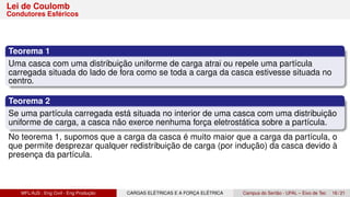 Lei de Coulomb
Condutores Esféricos
Teorema 1
Uma casca com uma distribuição uniforme de carga atrai ou repele uma partícula
carregada situada do lado de fora como se toda a carga da casca estivesse situada no
centro.
Teorema 2
Se uma partícula carregada está situada no interior de uma casca com uma distribuição
uniforme de carga, a casca não exerce nenhuma força eletrostática sobre a partícula.
No teorema 1, supomos que a carga da casca é muito maior que a carga da partícula, o
que permite desprezar qualquer redistribuição de carga (por indução) da casca devido à
presença da partícula.
MFL/AJS : Eng Civil - Eng Produção CARGAS ELÉTRICAS E A FORÇA ELÉTRICA Campus do Sertão - UFAL – Eixo de Tec 16 / 21
 
