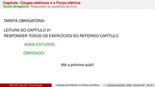Capítulo: Cargas elétricas e a Força elétrica
Tarefa obrigatória Responder as questões do livro
TAREFA OBRIGATÓRIA:
LEITURA DO CAPÍTULO 21
RESPONDER TODOS OS EXERCÍCIOS DO REFERIDO CAPÍTULO
BONS ESTUDOS!
OBRIGADO!
Até a próxima aula!!
MFL/AJS : Eng Civil - Eng Produção CARGAS ELÉTRICAS E A FORÇA ELÉTRICA Campus do Sertão - UFAL – Eixo de Tec 20 / 21
 
