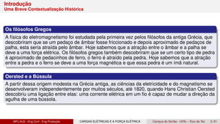 Introdução
Uma Breve Contextualização Histórica
Os filósofos Gregos
A física do eletromagnetismo foi estudada pela primeira vez pelos filósofos da antiga Grécia, que
descobriram que se um pedaço de âmbar fosse friccionado e depois aproximado de pedaços de
palha, esta seria atraída pelo âmbar. Hoje sabemos que a atração entre o âmbar e a palha se
deve a uma força elétrica. Os filósofos gregos também descobriram que se um certo tipo de pedra
é aproximado de pedacinhos de ferro, o ferro é atraído pela pedra. Hoje sabemos que a atração
entre a pedra e o ferro se deve a uma força magnética e que essa pedra é um ímã natural.
Oersted e a Bússula
A partir dessa origem modesta na Grécia antiga, as ciências da eletricidade e do magnetismo se
desenvolveram independentemente por muitos séculos, até 1820, quando Hans Christian Oersted
descobriu uma ligação entre elas: uma corrente elétrica em um fio é capaz de mudar a direção da
agulha de uma bússola.
MFL/AJS : Eng Civil - Eng Produção CARGAS ELÉTRICAS E A FORÇA ELÉTRICA Campus do Sertão - UFAL – Eixo de Tec 3 / 21
 