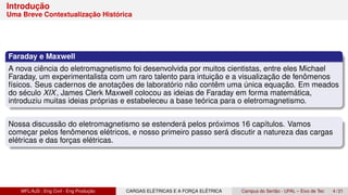 Introdução
Uma Breve Contextualização Histórica
Faraday e Maxwell
A nova ciência do eletromagnetismo foi desenvolvida por muitos cientistas, entre eles Michael
Faraday, um experimentalista com um raro talento para intuição e a visualização de fenômenos
físicos. Seus cadernos de anotações de laboratório não contêm uma única equação. Em meados
do século XIX, James Clerk Maxwell colocou as ideias de Faraday em forma matemática,
introduziu muitas ideias próprias e estabeleceu a base teórica para o eletromagnetismo.
Nossa discussão do eletromagnetismo se estenderá pelos próximos 16 capítulos. Vamos
começar pelos fenômenos elétricos, e nosso primeiro passo será discutir a natureza das cargas
elétricas e das forças elétricas.
MFL/AJS : Eng Civil - Eng Produção CARGAS ELÉTRICAS E A FORÇA ELÉTRICA Campus do Sertão - UFAL – Eixo de Tec 4 / 21
 