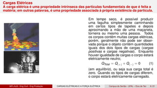 Cargas Elétricas
A carga elétrica é uma propriedade intrínseca das partículas fundamentais de que é feita a
matéria; em outras palavras, é uma propriedade associada à própria existência da partícula.
Em tempo seco, é possível produzir
uma fagulha simplesmente caminhando
em certos tipos de tapetes e depois
aproximando a mão de uma maçaneta,
torneira ou mesmo uma pessoa. Todos
os corpos contêm muitas cargas elétricas,
porém, geralmente não pode ser obser-
vada porque o objeto contém quantidades
iguais dos dois tipos de cargas (cargas
positivas e cargas negativas). Enquanto
houver igualdade de cargas o corpo estará
eletricamente neutro;
QTotal = Q(+) + Q(−) = 0 (1)
(em equilíbrio), ou seja sua carga total é
zero. Quando os tipos de cargas diferem,
o corpo estará eletricamente carregado.
MFL/AJS : Eng Civil - Eng Produção CARGAS ELÉTRICAS E A FORÇA ELÉTRICA Campus do Sertão - UFAL – Eixo de Tec 6 / 21
 