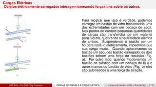 Cargas Elétricas
Objetos eletricamente carregados interagem exercendo forças uns sobre os outros.
Para mostrar que isso é verdade, podemos
carregar um bastão de vidro friccionando uma
das extremidades com um pedaço de seda.
Nos pontos de contato pequenas quantidades
de cargas são transferidas de um material
para o outro, quebrando a neutralidade elétrica
de ambos. Suspendendo o bastão por um
fio para isolá-lo eletricamente, impedimos que
sua carga mude. Quando aproximamos do
bastão um segundo bastão carregado, os dois
bastões sofrem uma força de repulsão (Fig.
a). Por outro lado, quando friccionamos um
bastão de plástico com um pedaço de lã e o
aproximamos do bastão de vidro (Fig. b) eles
são submetidos a uma força de atração.
MFL/AJS : Eng Civil - Eng Produção CARGAS ELÉTRICAS E A FORÇA ELÉTRICA Campus do Sertão - UFAL – Eixo de Tec 7 / 21
 