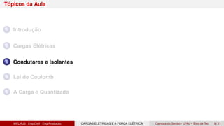 Tópicos da Aula
1 Introdução
2 Cargas Elétricas
3 Condutores e Isolantes
4 Lei de Coulomb
5 A Carga é Quantizada
MFL/AJS : Eng Civil - Eng Produção CARGAS ELÉTRICAS E A FORÇA ELÉTRICA Campus do Sertão - UFAL – Eixo de Tec 9 / 21
 
