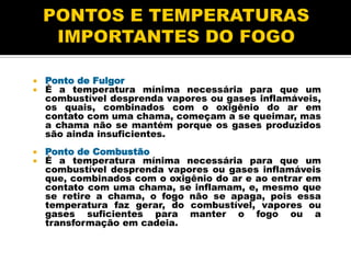  Ponto de Fulgor
 É a temperatura mínima necessária para que um
combustível desprenda vapores ou gases inflamáveis,
os quais, combinados com o oxigênio do ar em
contato com uma chama, começam a se queimar, mas
a chama não se mantém porque os gases produzidos
são ainda insuficientes.
 Ponto de Combustão
 É a temperatura mínima necessária para que um
combustível desprenda vapores ou gases inflamáveis
que, combinados com o oxigênio do ar e ao entrar em
contato com uma chama, se inflamam, e, mesmo que
se retire a chama, o fogo não se apaga, pois essa
temperatura faz gerar, do combustível, vapores ou
gases suficientes para manter o fogo ou a
transformação em cadeia.
 