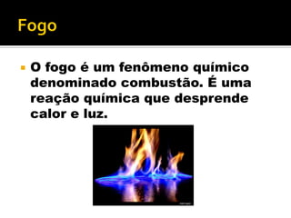  O fogo é um fenômeno químico
denominado combustão. É uma
reação química que desprende
calor e luz.
 