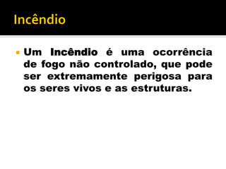  Um Incêndio é uma ocorrência
de fogo não controlado, que pode
ser extremamente perigosa para
os seres vivos e as estruturas.
 